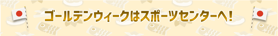 ゴールデンウィークはスポーツセンターへ！